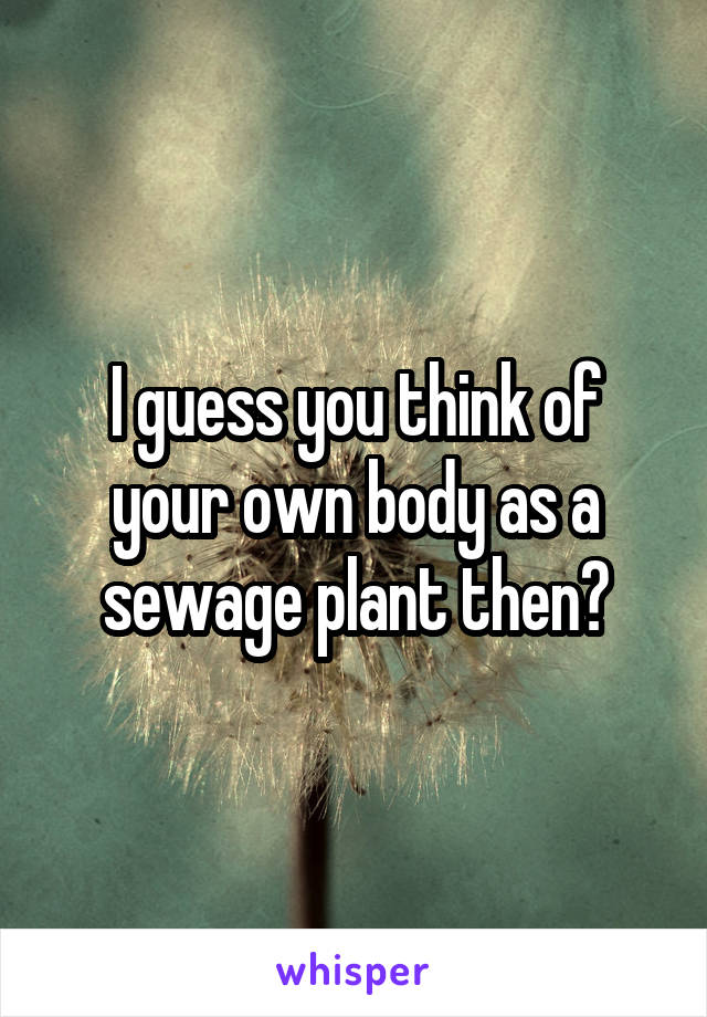 I guess you think of your own body as a sewage plant then?