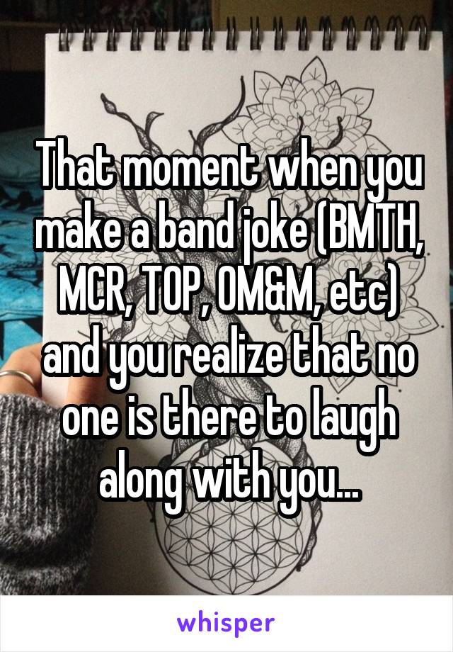 That moment when you make a band joke (BMTH, MCR, TOP, OM&M, etc) and you realize that no one is there to laugh along with you...