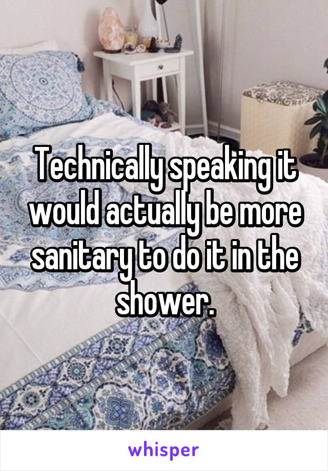 Technically speaking it would actually be more sanitary to do it in the shower.