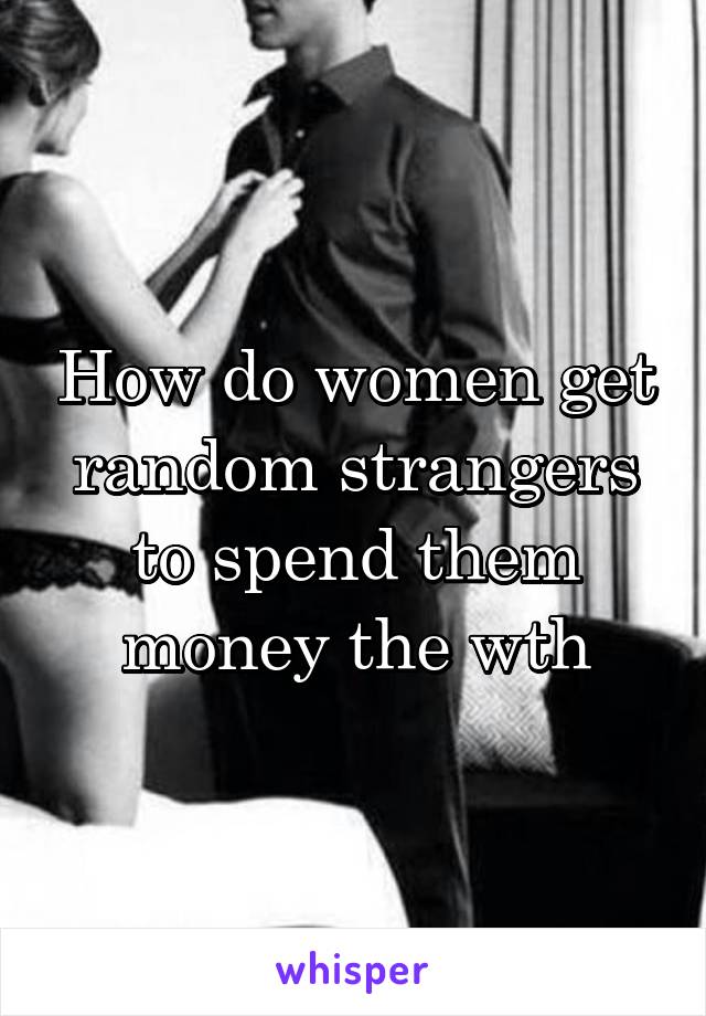 How do women get random strangers to spend them money the wth