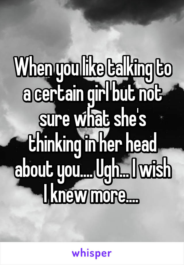 When you like talking to a certain girl but not sure what she's thinking in her head about you.... Ugh... I wish I knew more.... 