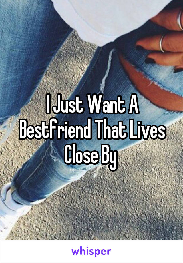 I Just Want A Bestfriend That Lives Close By 