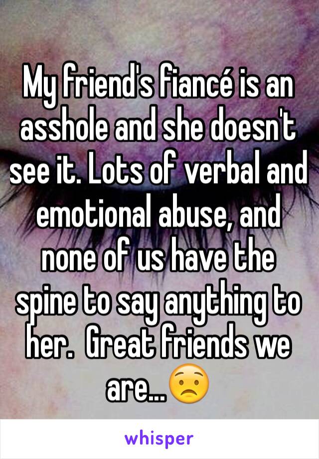 My friend's fiancé is an asshole and she doesn't see it. Lots of verbal and emotional abuse, and none of us have the spine to say anything to her.  Great friends we are...😟