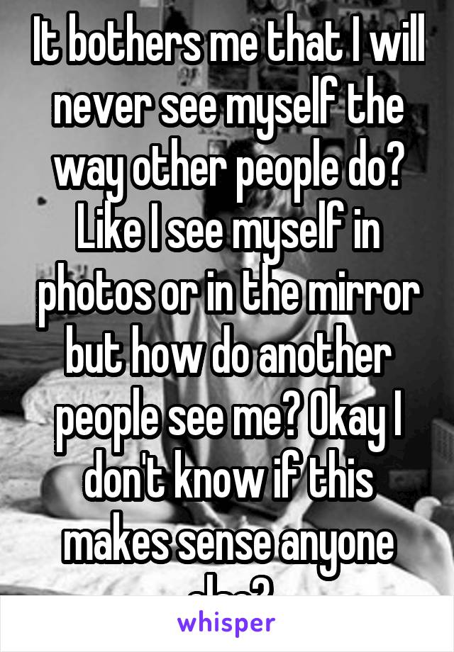 It bothers me that I will never see myself the way other people do? Like I see myself in photos or in the mirror but how do another people see me? Okay I don't know if this makes sense anyone else?