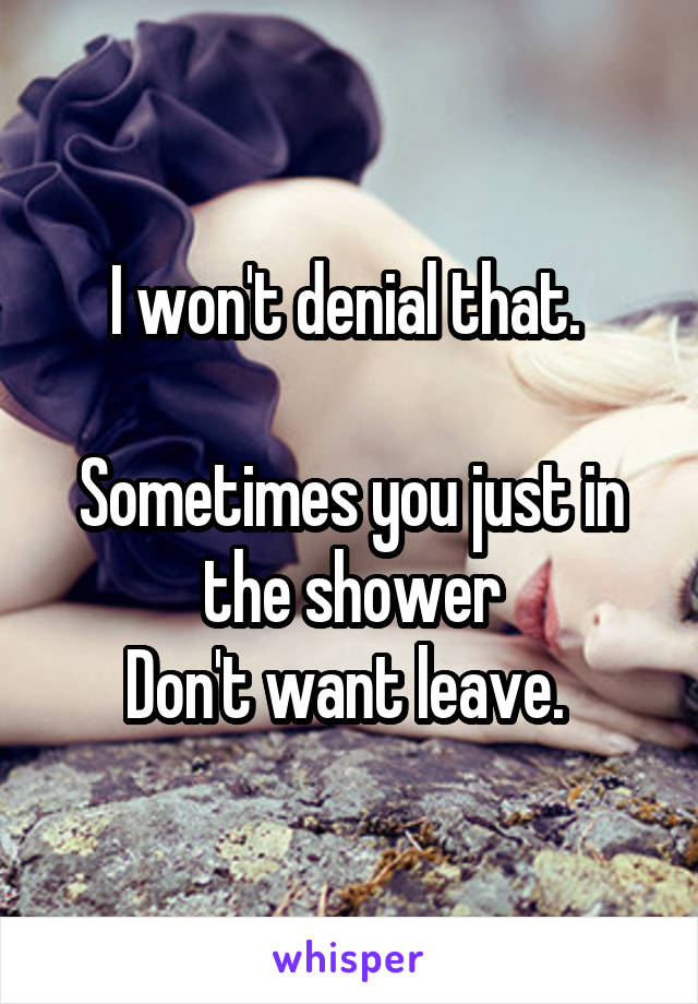 I won't denial that. 

Sometimes you just in the shower
Don't want leave. 