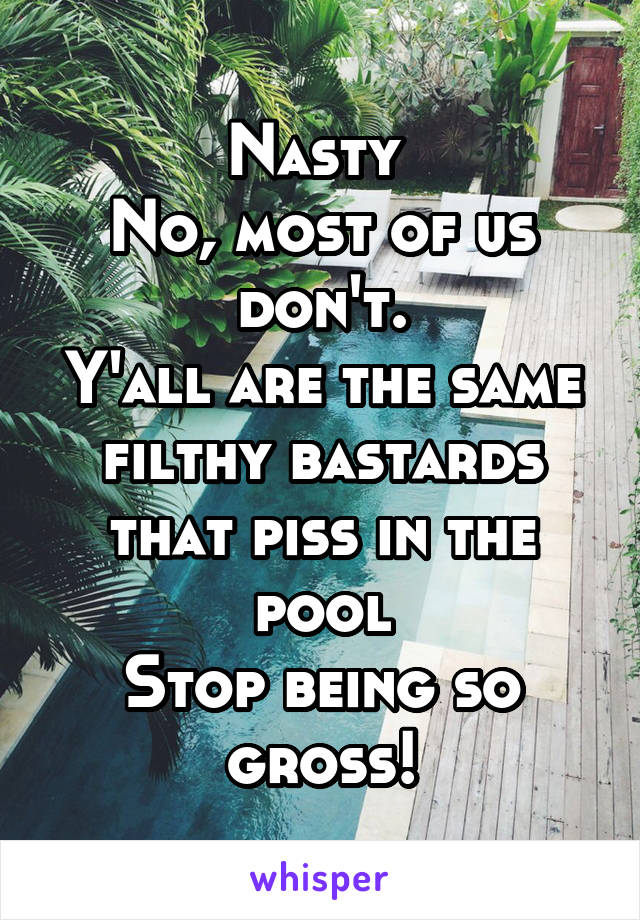 Nasty 
No, most of us don't.
Y'all are the same filthy bastards that piss in the pool
Stop being so gross!