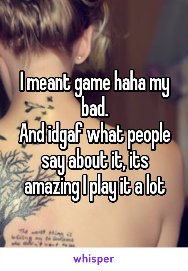 I meant game haha my bad.
And idgaf what people say about it, its amazing I play it a lot