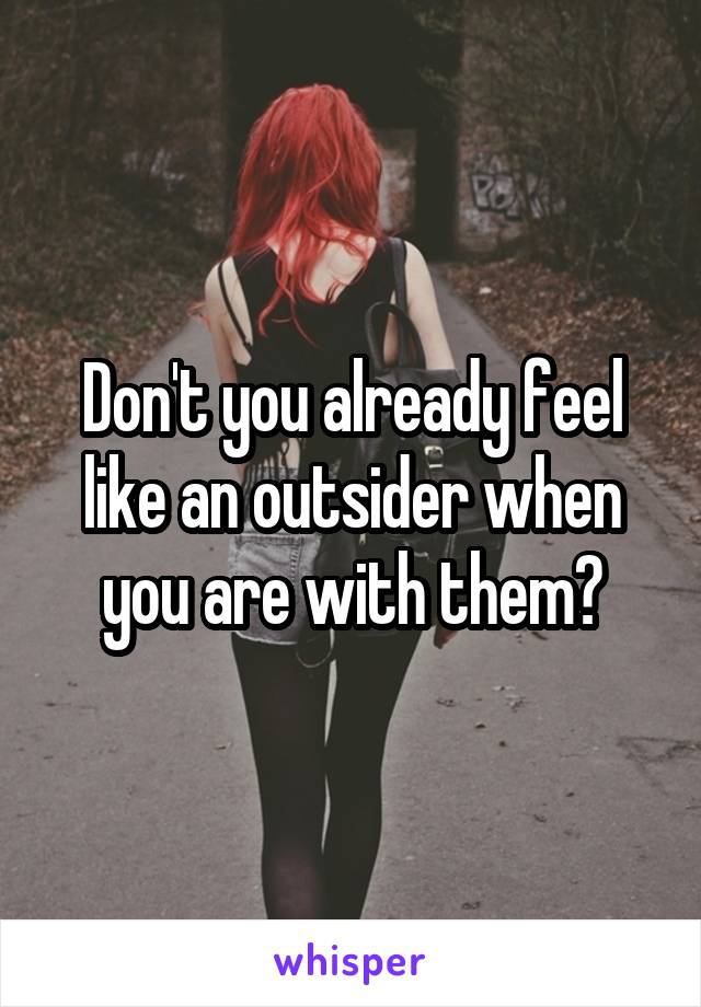 Don't you already feel like an outsider when you are with them?