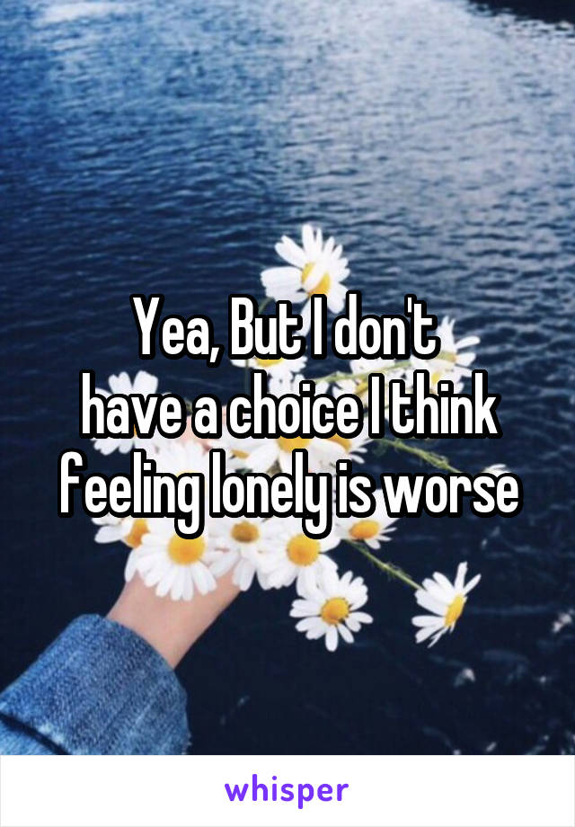 Yea, But I don't 
have a choice I think feeling lonely is worse