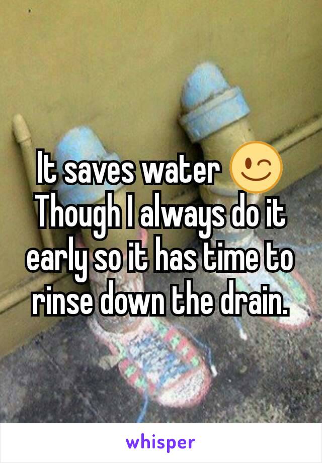 It saves water 😉
Though I always do it early so it has time to rinse down the drain.