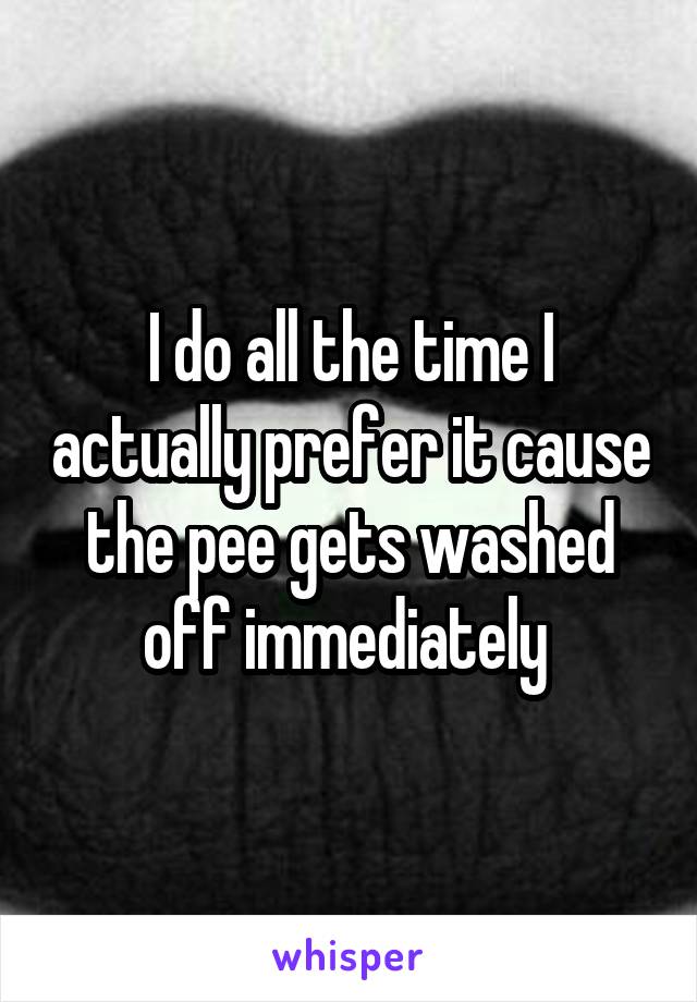 I do all the time I actually prefer it cause the pee gets washed off immediately 