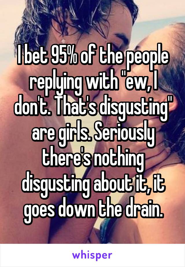 I bet 95% of the people replying with "ew, I don't. That's disgusting" are girls. Seriously there's nothing disgusting about it, it goes down the drain.