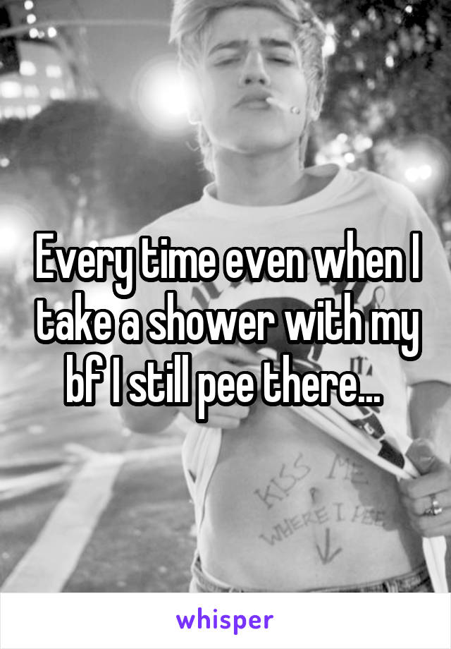 Every time even when I take a shower with my bf I still pee there... 