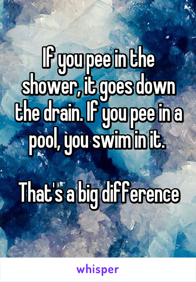 If you pee in the shower, it goes down the drain. If you pee in a pool, you swim in it. 

That's a big difference 