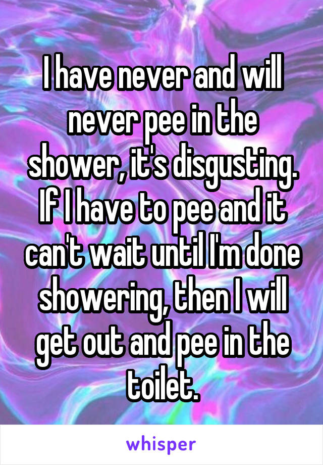 I have never and will never pee in the shower, it's disgusting. If I have to pee and it can't wait until I'm done showering, then I will get out and pee in the toilet.