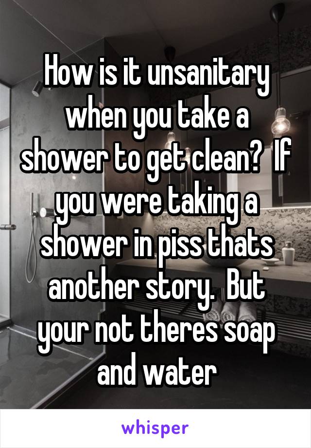 How is it unsanitary when you take a shower to get clean?  If you were taking a shower in piss thats another story.  But your not theres soap and water