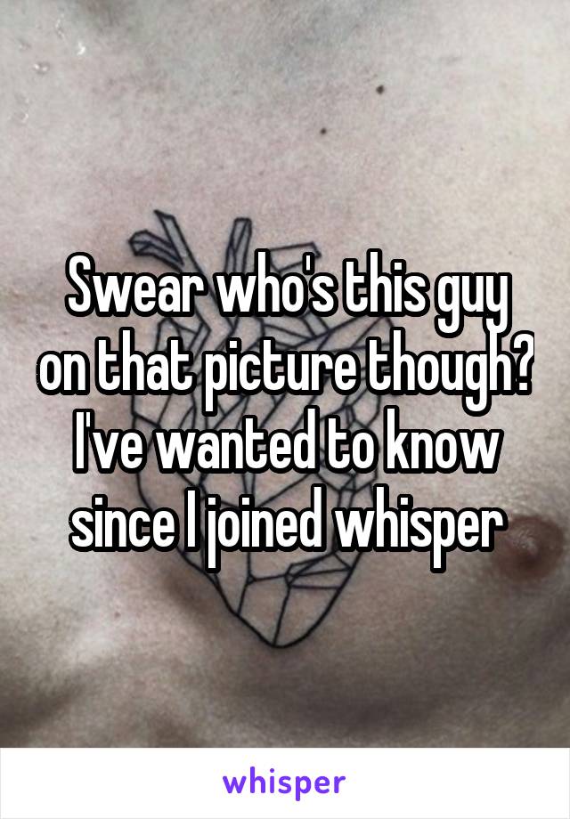 Swear who's this guy on that picture though? I've wanted to know since I joined whisper