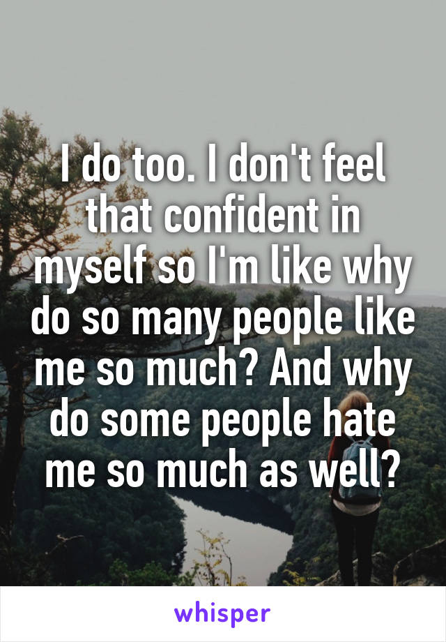 I do too. I don't feel that confident in myself so I'm like why do so many people like me so much? And why do some people hate me so much as well?
