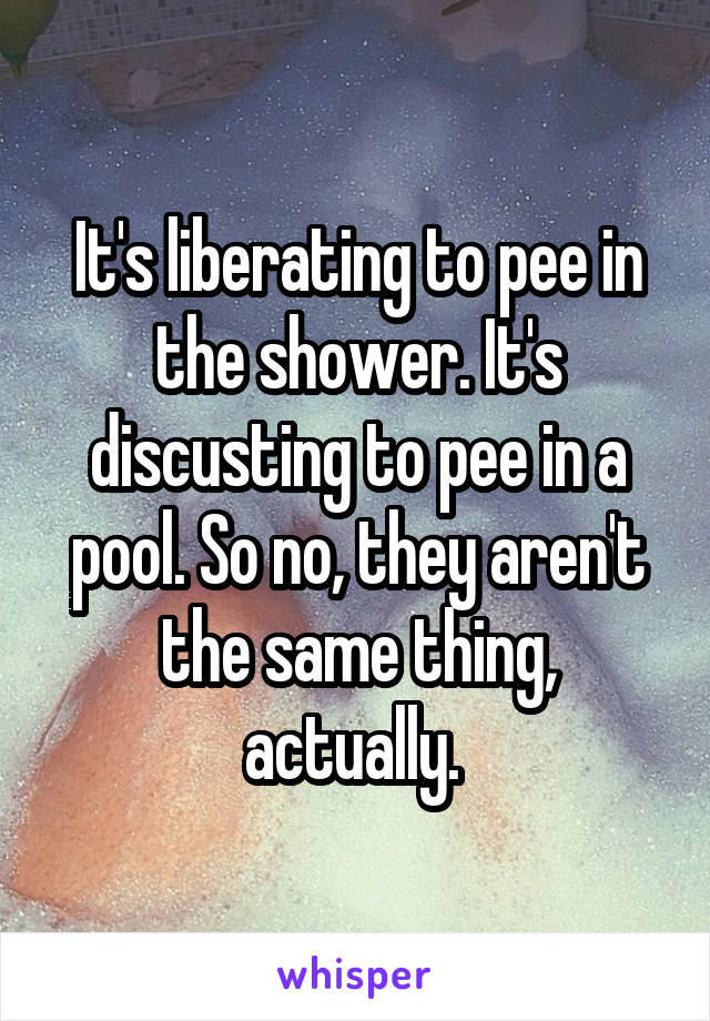 It's liberating to pee in the shower. It's discusting to pee in a pool. So no, they aren't the same thing, actually. 