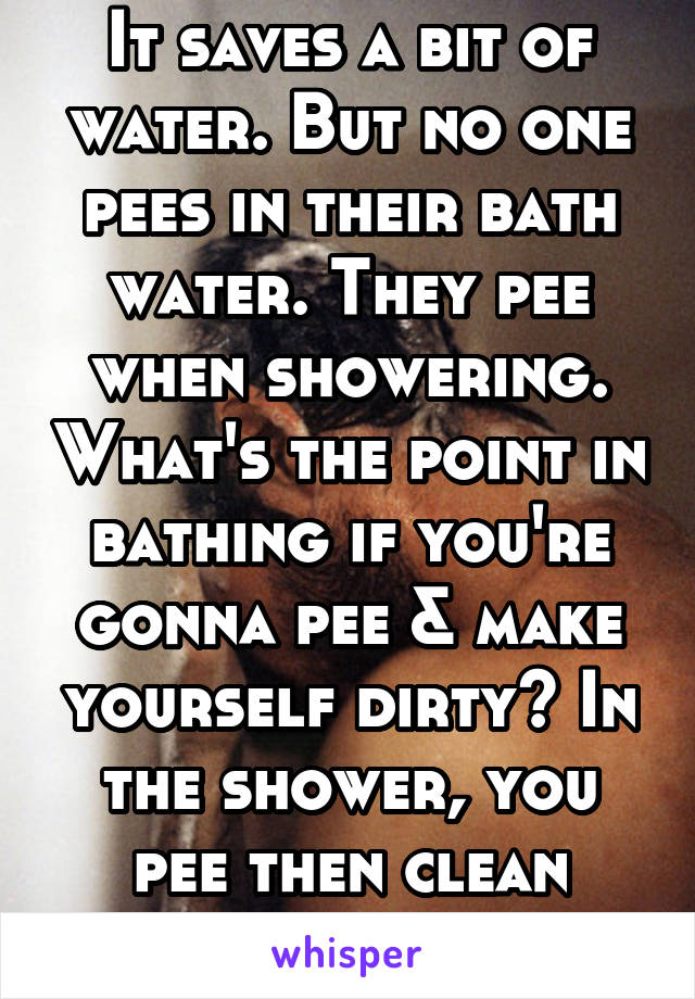 It saves a bit of water. But no one pees in their bath water. They pee when showering. What's the point in bathing if you're gonna pee & make yourself dirty? In the shower, you pee then clean youself.