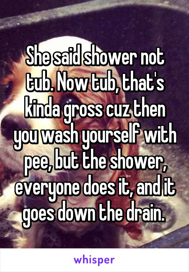 She said shower not tub. Now tub, that's kinda gross cuz then you wash yourself with pee, but the shower, everyone does it, and it goes down the drain. 