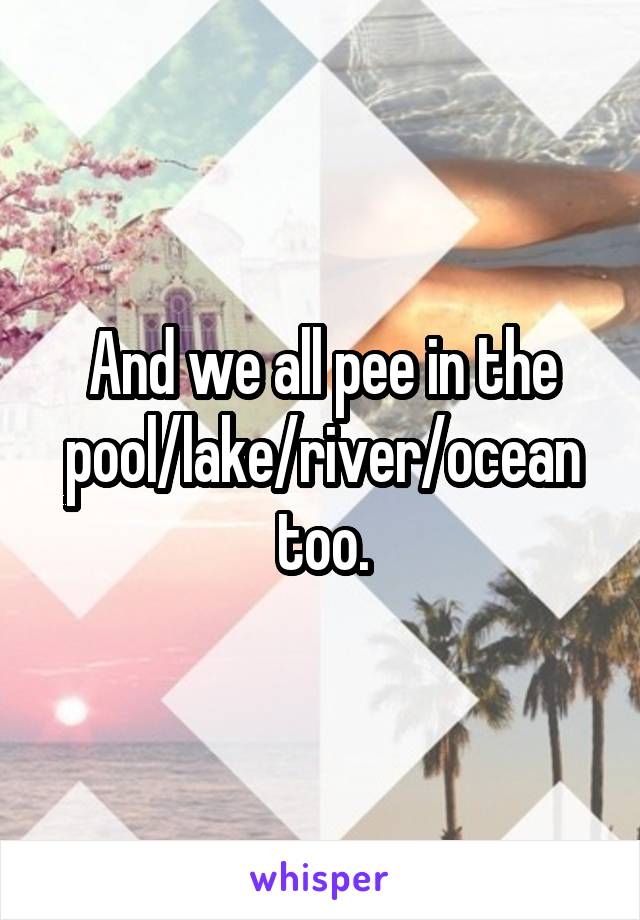 And we all pee in the pool/lake/river/ocean too.