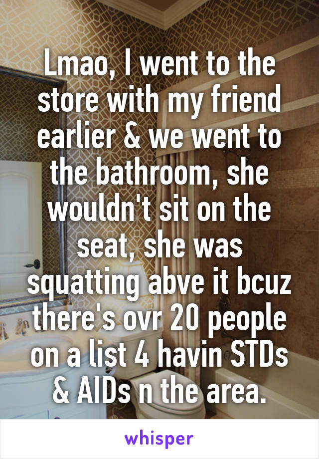 Lmao, I went to the store with my friend earlier & we went to the bathroom, she wouldn't sit on the seat, she was squatting abve it bcuz there's ovr 20 people on a list 4 havin STDs & AIDs n the area.