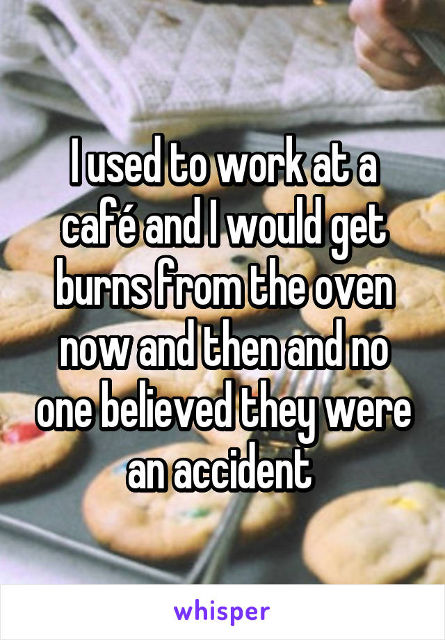 I used to work at a café and I would get burns from the oven now and then and no one believed they were an accident 