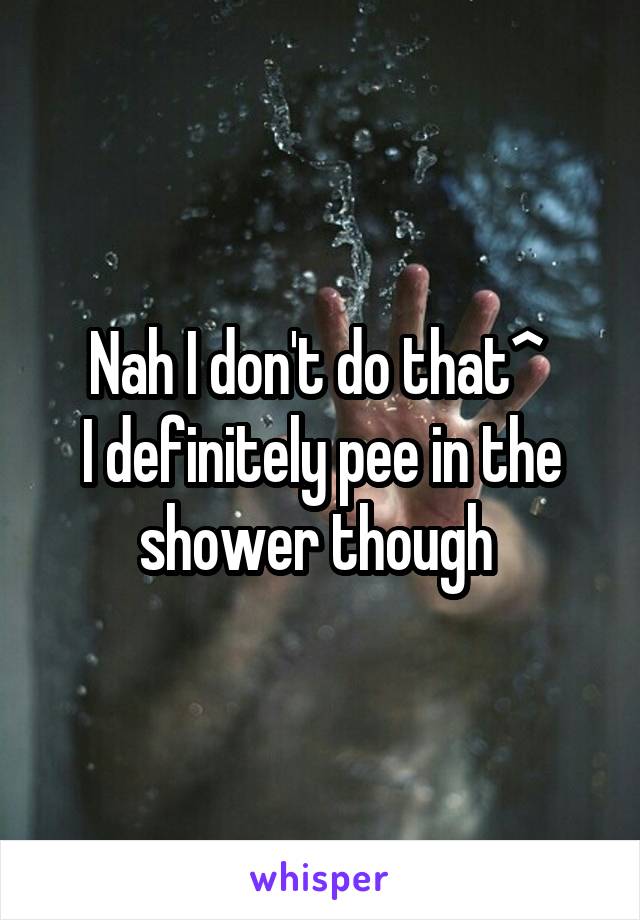 Nah I don't do that^ 
I definitely pee in the shower though 