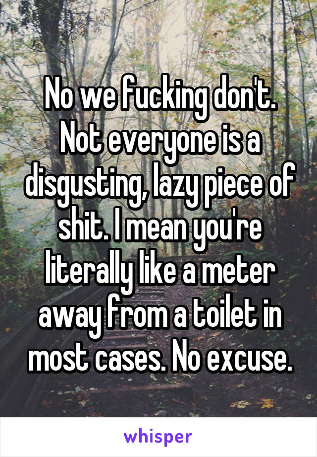 No we fucking don't. Not everyone is a disgusting, lazy piece of shit. I mean you're literally like a meter away from a toilet in most cases. No excuse.