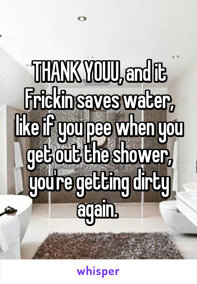 THANK YOUU, and it Frickin saves water, like if you pee when you get out the shower, you're getting dirty again. 