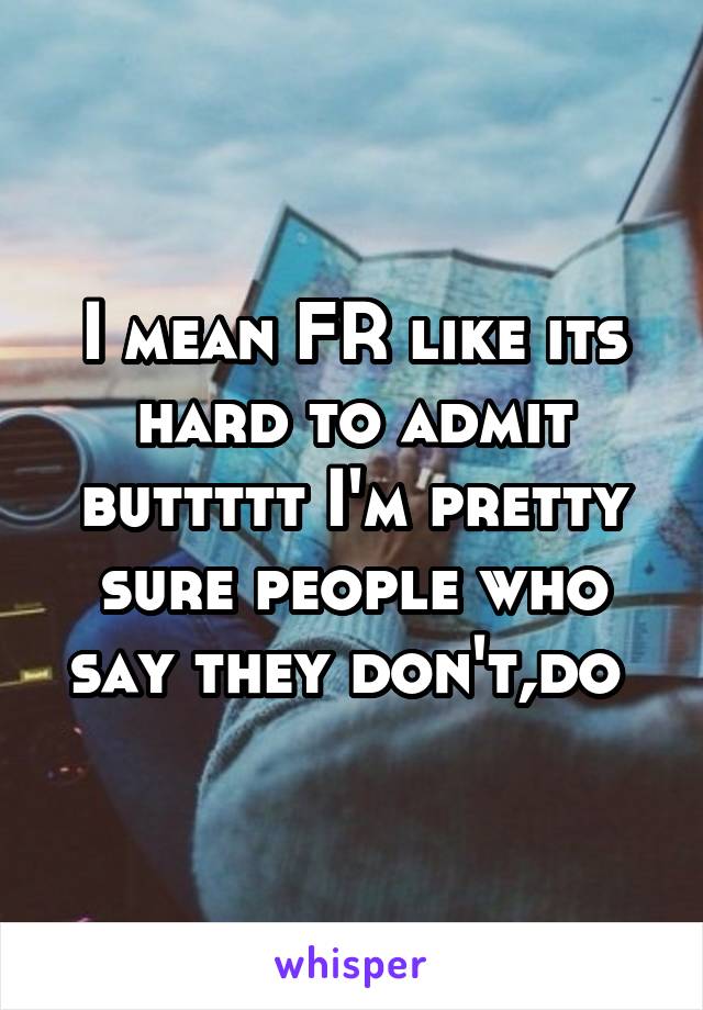 I mean FR like its hard to admit buttttt I'm pretty sure people who say they don't,do 