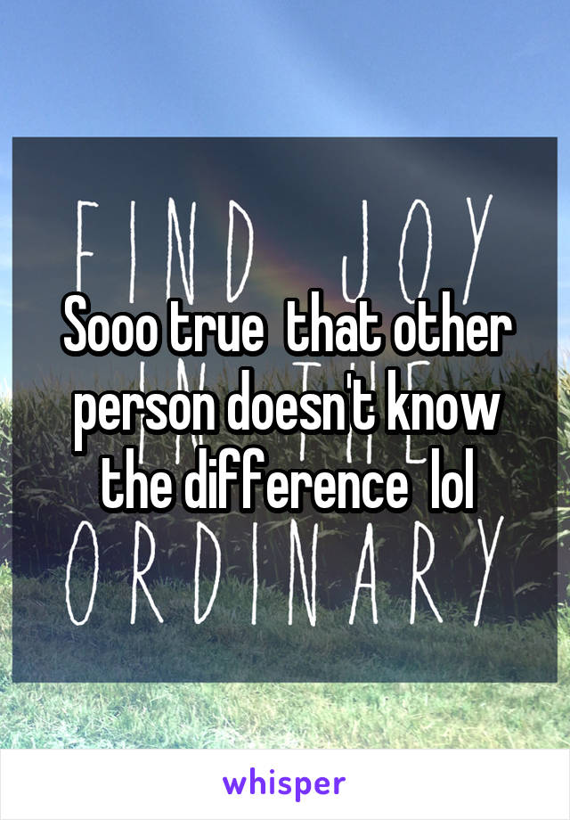 Sooo true  that other person doesn't know the difference  lol