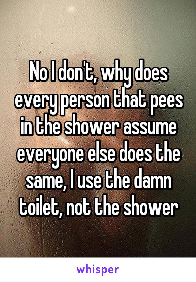 No I don't, why does every person that pees in the shower assume everyone else does the same, I use the damn toilet, not the shower