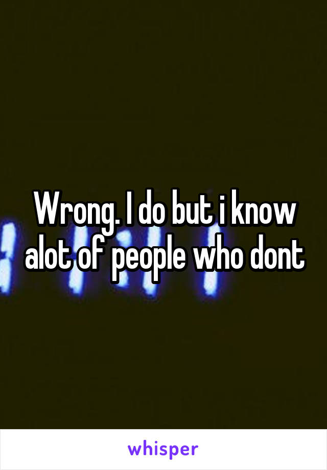 Wrong. I do but i know alot of people who dont