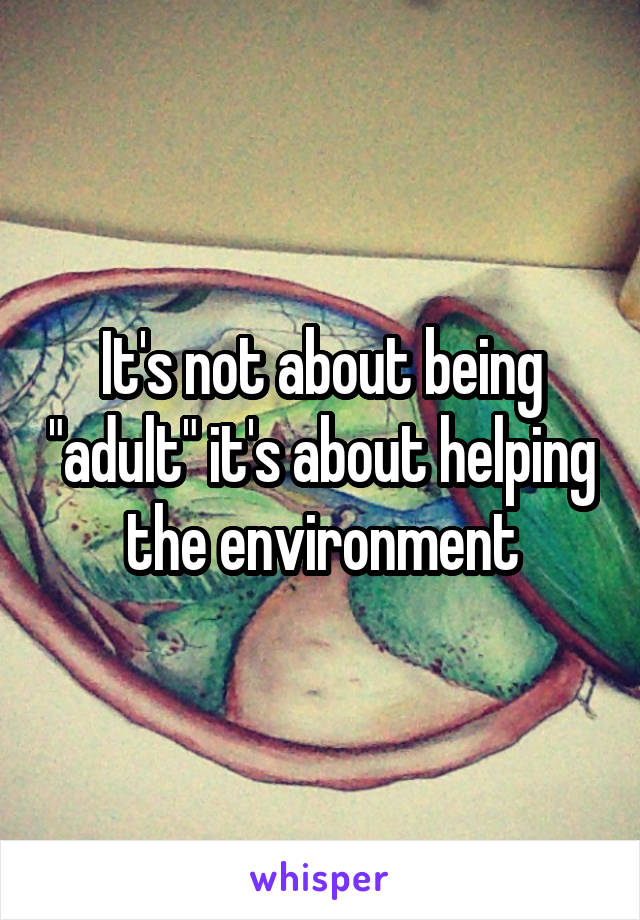 It's not about being "adult" it's about helping the environment