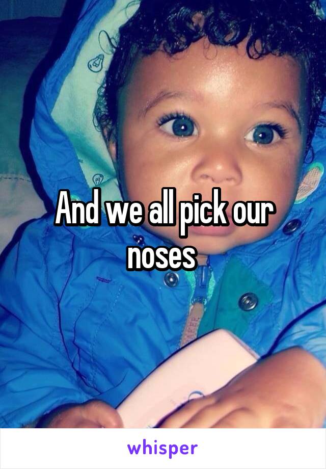 And we all pick our noses 