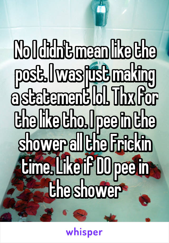 No I didn't mean like the post. I was just making a statement lol. Thx for the like tho. I pee in the shower all the Frickin time. Like if DO pee in the shower