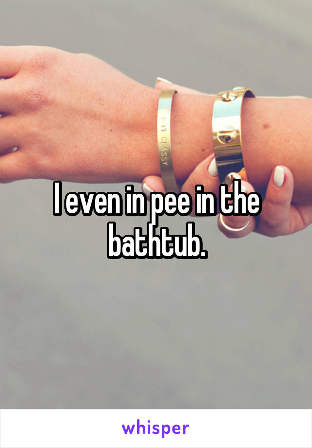 I even in pee in the bathtub.