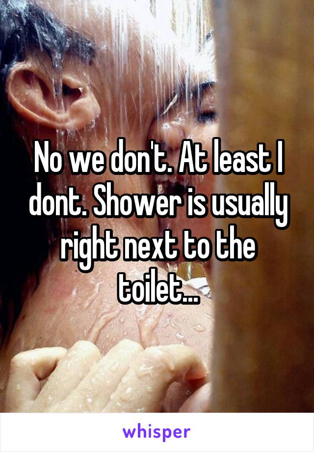 No we don't. At least I dont. Shower is usually right next to the toilet...