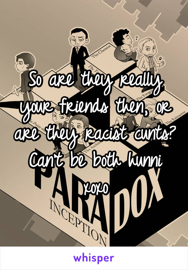 So are they really your friends then, or are they racist cunts? Can't be both hunni xoxo