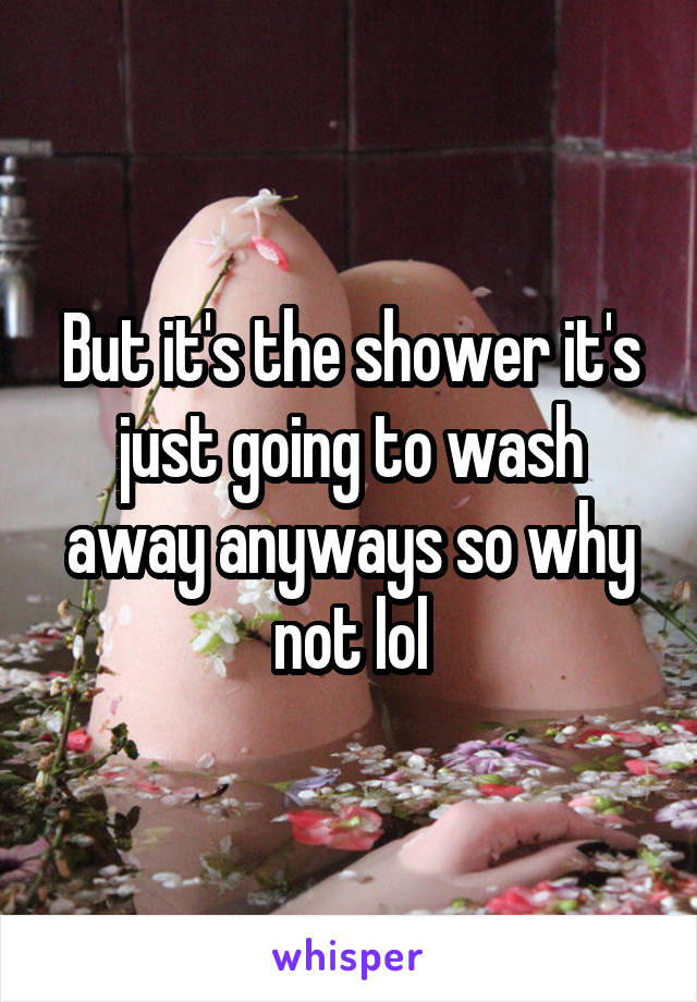 But it's the shower it's just going to wash away anyways so why not lol