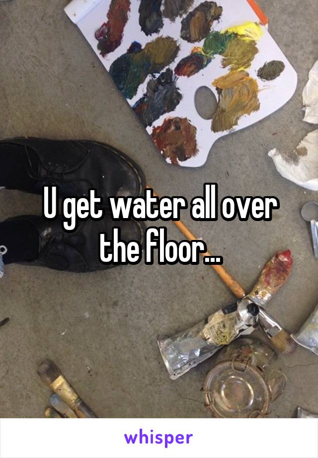 U get water all over the floor...