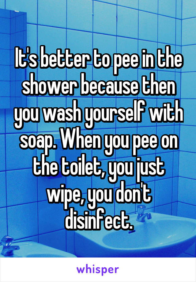 It's better to pee in the shower because then you wash yourself with soap. When you pee on the toilet, you just wipe, you don't disinfect.