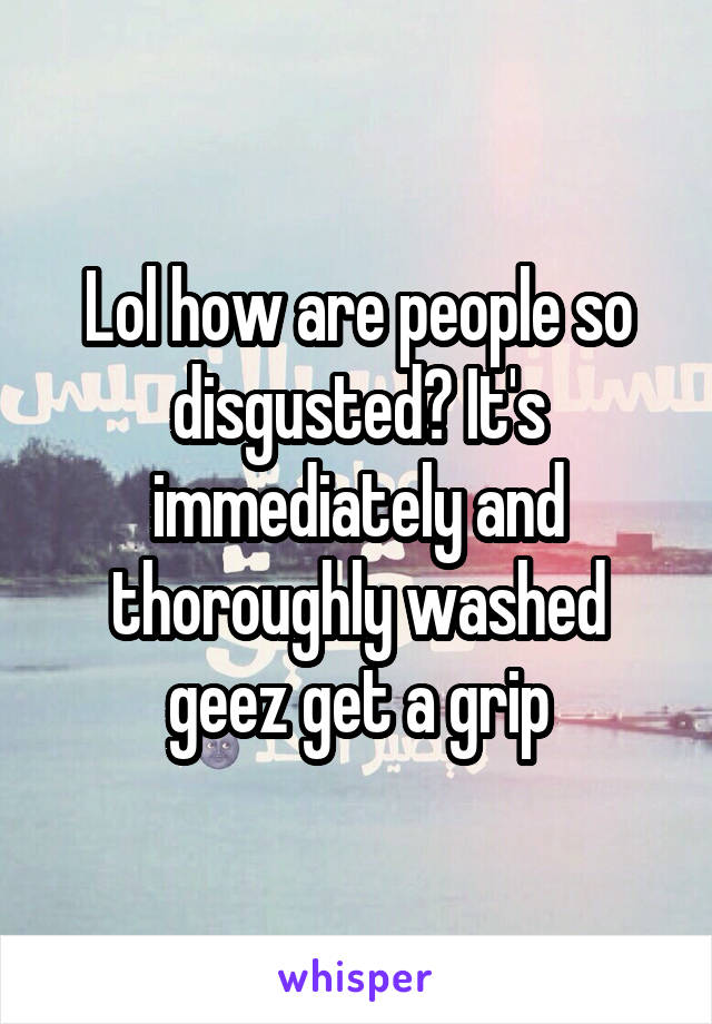 Lol how are people so disgusted? It's immediately and thoroughly washed geez get a grip