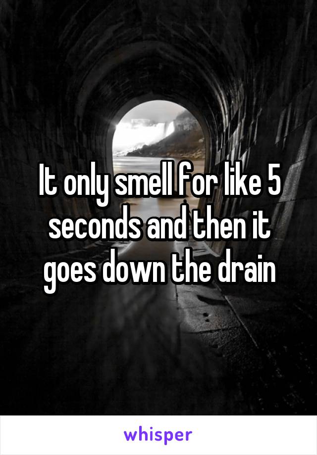 It only smell for like 5 seconds and then it goes down the drain