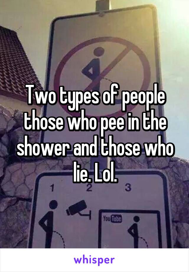 Two types of people those who pee in the shower and those who lie. Lol.