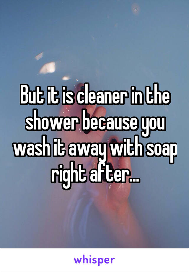 But it is cleaner in the shower because you wash it away with soap right after...