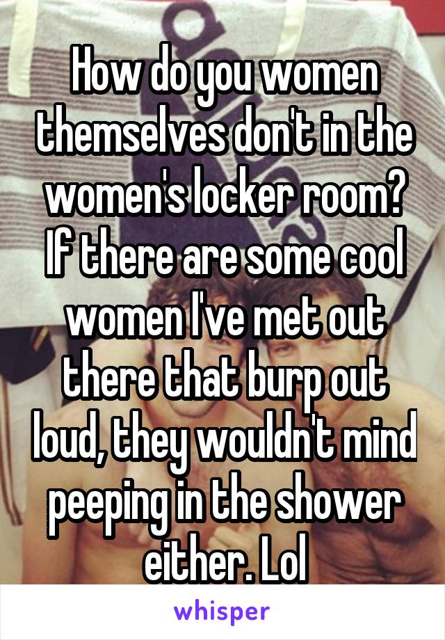 How do you women themselves don't in the women's locker room? If there are some cool women I've met out there that burp out loud, they wouldn't mind peeping in the shower either. Lol