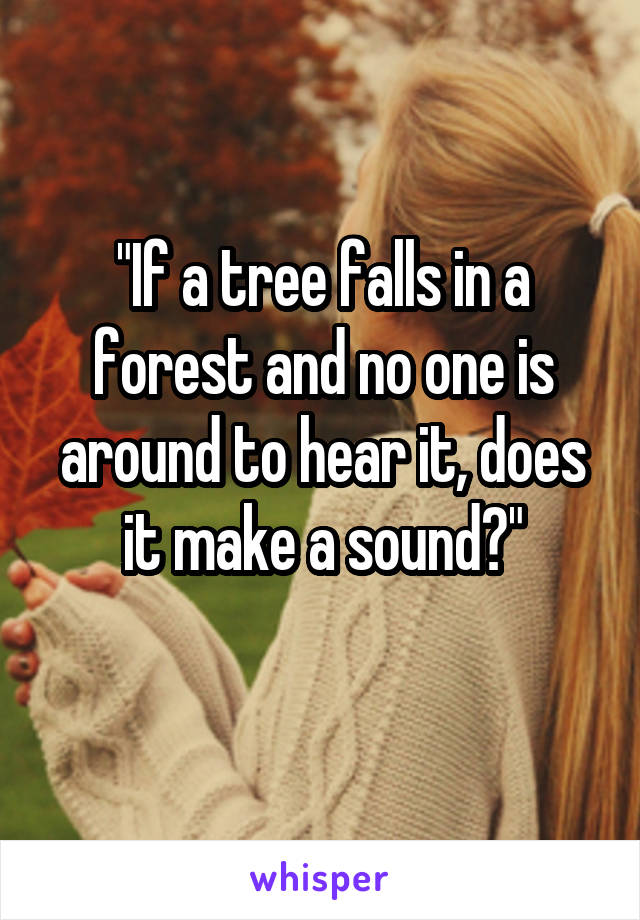 "If a tree falls in a forest and no one is around to hear it, does it make a sound?"
